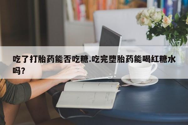 正品私人卖打胎药微信吃了打胎药能否吃糖.吃完堕胎药能喝红糖水吗？