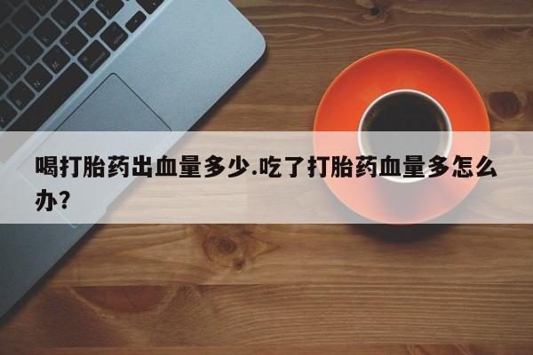 正品私人卖打胎药微信喝打胎药出血量多少.吃了打胎药血量多怎么办？