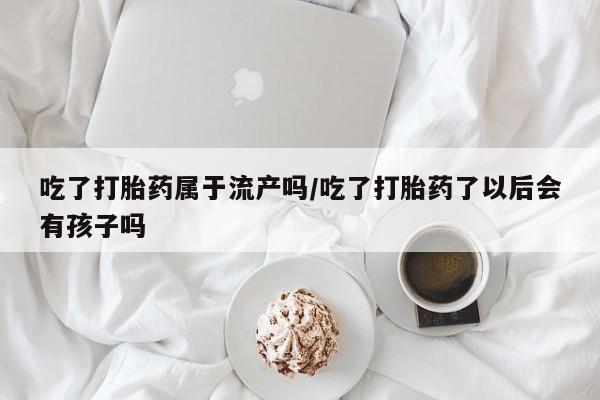 正品私人卖打胎药微信吃了打胎药属于流产吗/吃了打胎药了以后会有孩子吗