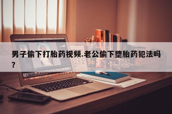 正品私人卖打胎药微信男子偷下打胎药视频.老公偷下堕胎药犯法吗？