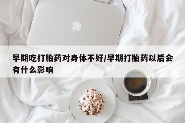 正品私人卖打胎药微信早期吃打胎药对身体不好/早期打胎药以后会有什么影响