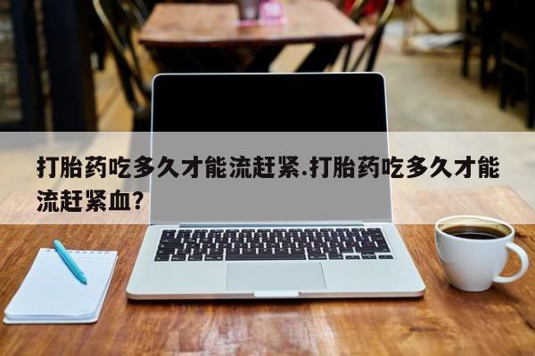 正品私人卖打胎药微信打胎药吃多久才能流赶紧.打胎药吃多久才能流赶紧血？