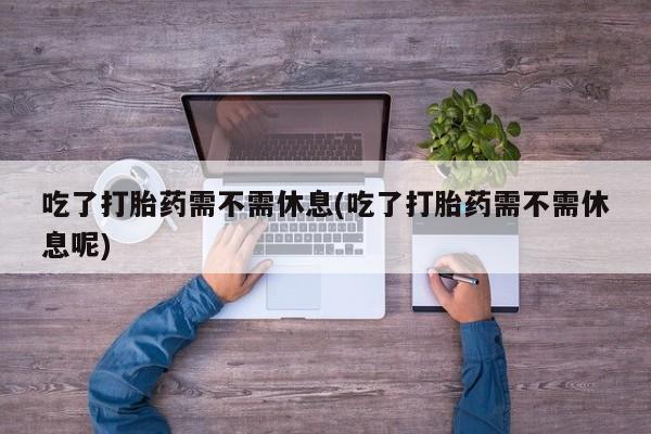 正品私人卖打胎药微信吃了打胎药需不需休息(吃了打胎药需不需休息呢)
