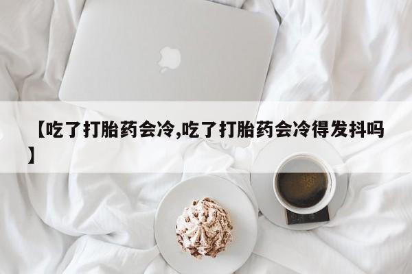 正品私人卖打胎药微信【吃了打胎药会冷,吃了打胎药会冷得发抖吗】