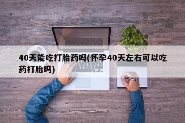 正品私人卖打胎药微信40天能吃打胎药吗(怀孕40天左右可以吃药打胎吗)
