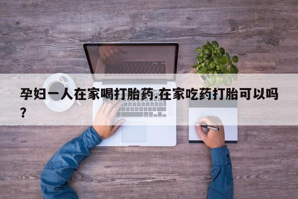 正品私人卖打胎药微信孕妇一人在家喝打胎药.在家吃药打胎可以吗？
