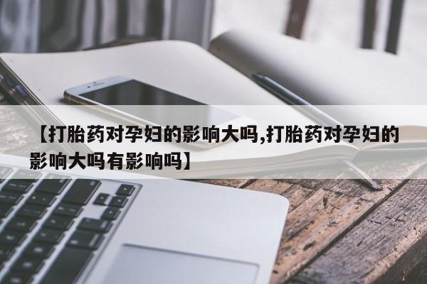正品私人卖打胎药微信【打胎药对孕妇的影响大吗,打胎药对孕妇的影响大吗有影响吗】