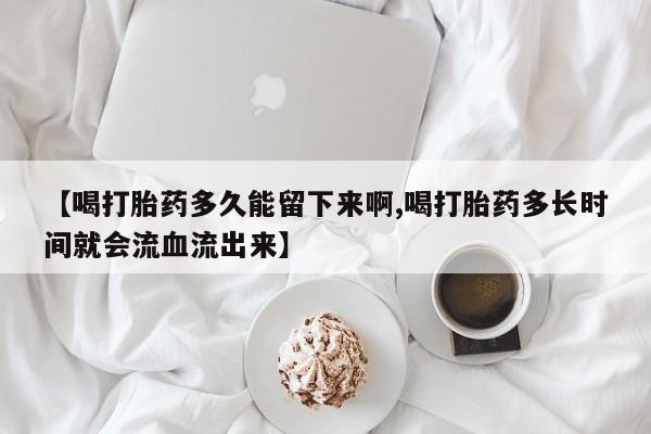 正品私人卖打胎药微信【喝打胎药多久能留下来啊,喝打胎药多长时间就会流血流出来】