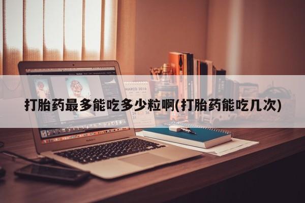正品私人卖打胎药微信打胎药最多能吃多少粒啊(打胎药能吃几次)
