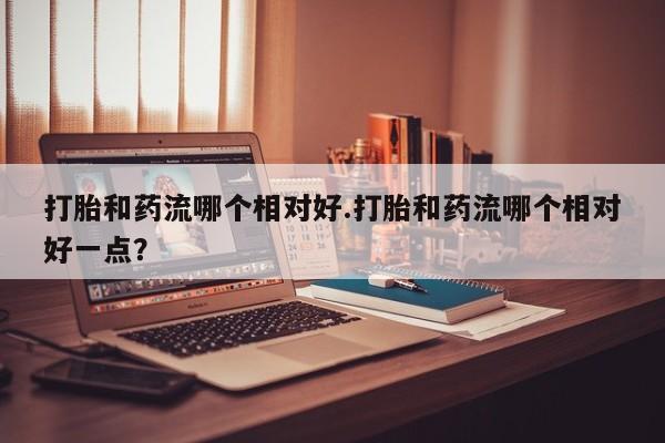 正品私人卖打胎药微信打胎和药流哪个相对好.打胎和药流哪个相对好一点？