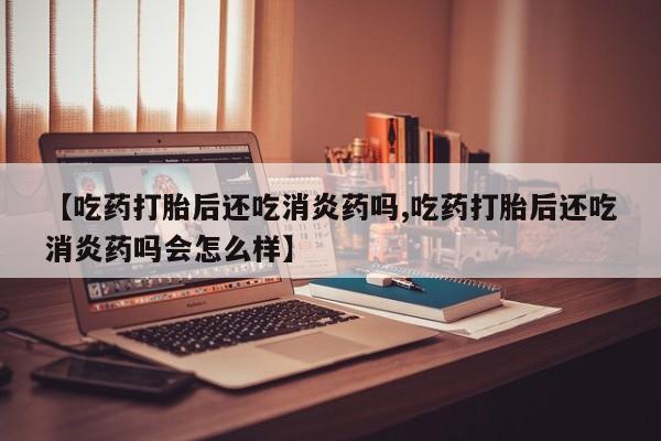 正品私人卖打胎药微信【吃药打胎后还吃消炎药吗,吃药打胎后还吃消炎药吗会怎么样】