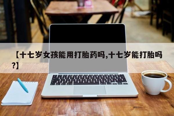 正品私人卖打胎药微信【十七岁女孩能用打胎药吗,十七岁能打胎吗?】