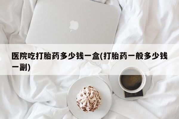 正品私人卖打胎药微信医院吃打胎药多少钱一盒(打胎药一般多少钱一副)