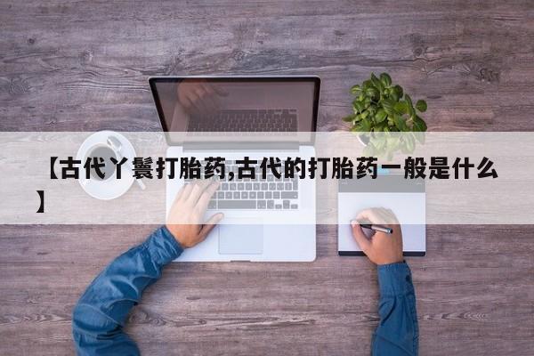 正品私人卖打胎药微信【古代丫鬟打胎药,古代的打胎药一般是什么】