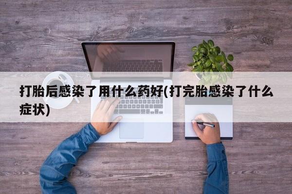 正品私人卖打胎药微信打胎后感染了用什么药好(打完胎感染了什么症状)