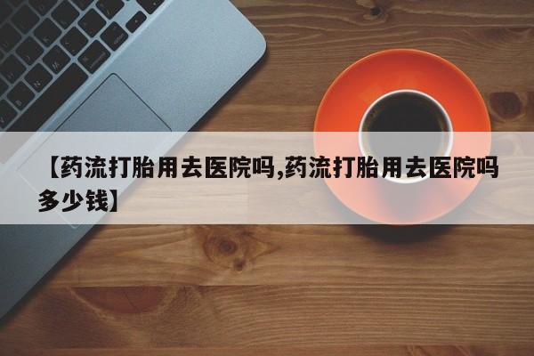 正品私人卖打胎药微信【药流打胎用去医院吗,药流打胎用去医院吗多少钱】