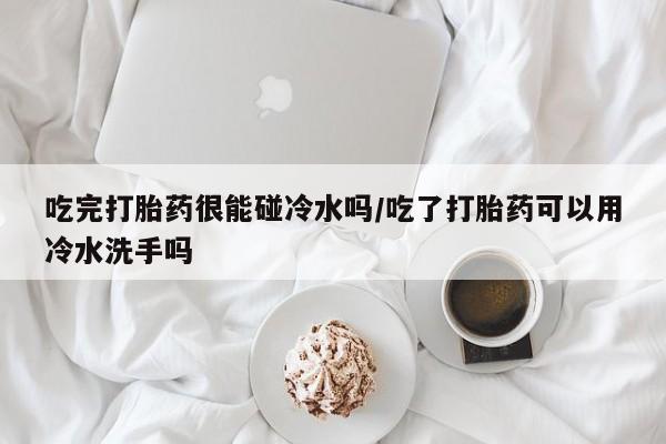 正品私人卖打胎药微信吃完打胎药很能碰冷水吗/吃了打胎药可以用冷水洗手吗