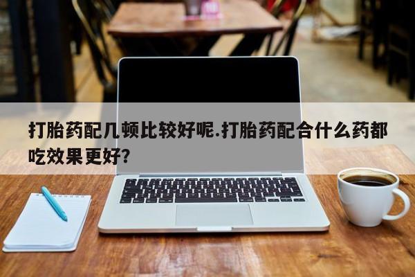 正品私人卖打胎药微信打胎药配几顿比较好呢.打胎药配合什么药都吃效果更好？