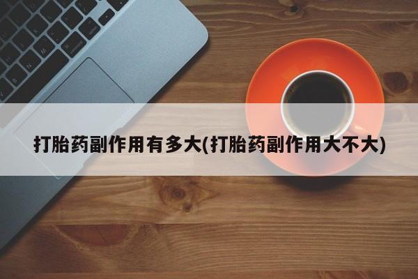 正品私人卖打胎药微信打胎药副作用有多大(打胎药副作用大不大)