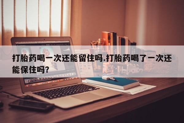 正品私人卖打胎药微信打胎药喝一次还能留住吗.打胎药喝了一次还能保住吗？