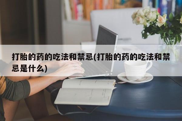 正品私人卖打胎药微信打胎的药的吃法和禁忌(打胎的药的吃法和禁忌是什么)