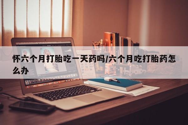 正品私人卖打胎药微信怀六个月打胎吃一天药吗/六个月吃打胎药怎么办