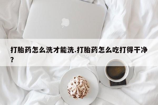 正品私人卖打胎药微信打胎药怎么洗才能洗.打胎药怎么吃打得干净？