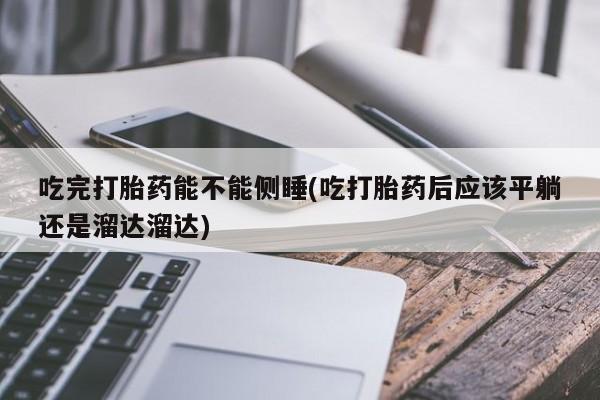 正品私人卖打胎药微信吃完打胎药能不能侧睡(吃打胎药后应该平躺还是溜达溜达)