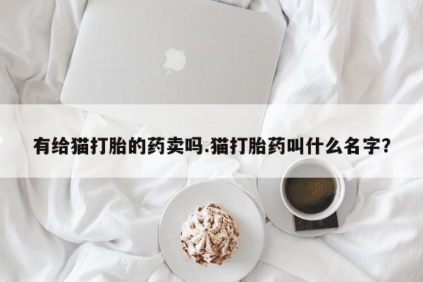 正品私人卖打胎药微信有给猫打胎的药卖吗.猫打胎药叫什么名字？
