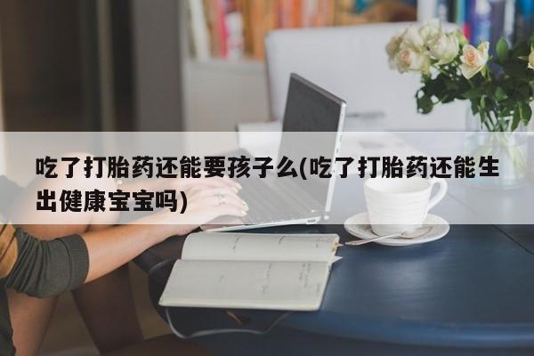 正品私人卖打胎药微信吃了打胎药还能要孩子么(吃了打胎药还能生出健康宝宝吗)