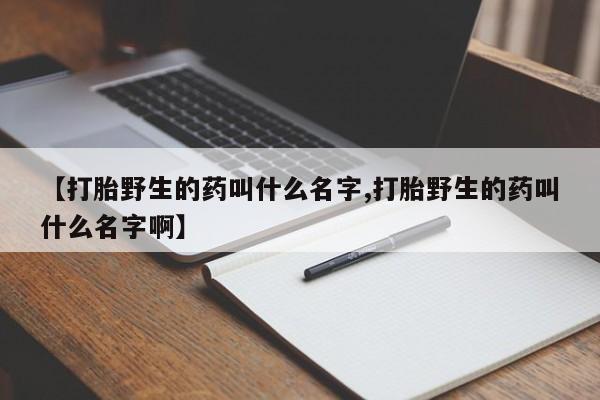 正品私人卖打胎药微信【打胎野生的药叫什么名字,打胎野生的药叫什么名字啊】