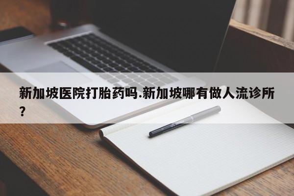 正品私人卖打胎药微信新加坡医院打胎药吗.新加坡哪有做人流诊所?