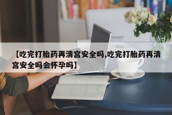 正品私人卖打胎药微信【吃完打胎药再清宫安全吗,吃完打胎药再清宫安全吗会怀孕吗】