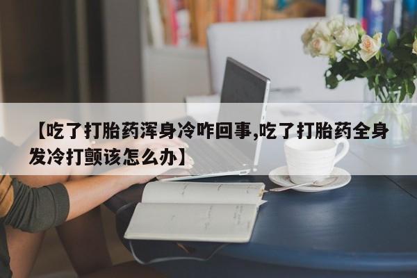 正品私人卖打胎药微信【吃了打胎药浑身冷咋回事,吃了打胎药全身发冷打颤该怎么办】